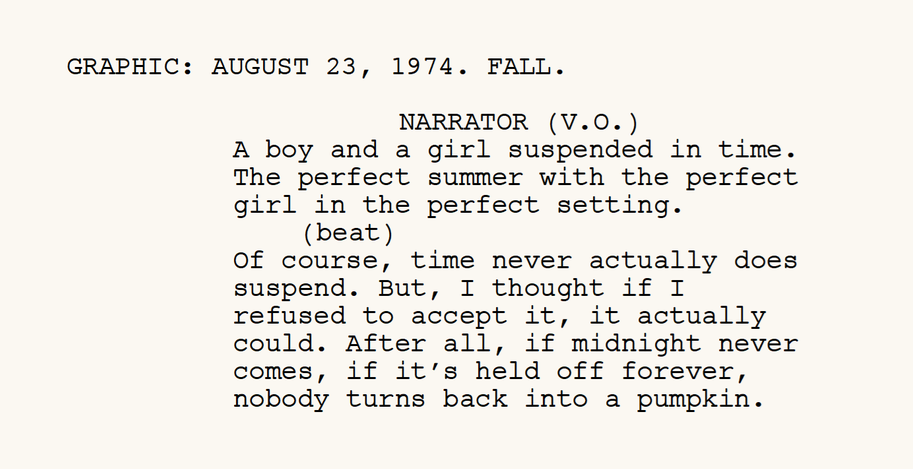From the screenplay. GRAPHIC: AUGUST 23, 1974. FALL. NARRATOR (V.O.):
              A boy and a girl suspended in time. The perfect summer with the
              perfect girl in the perfect setting. (beat) Of course, time never
              actually does suspend. But, I thought if I refused to accept it, it
              actually could. After all, if midnight never comes, if it&rsquo;s
              held off forever, nobody turns back into a pumpkin.